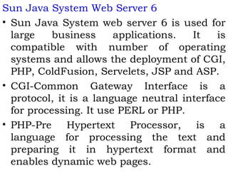 Sun Java System Web Server 6 
• Sun Java System web server 6 is used for 
large business applications. It is 
compatible with number of operating 
systems and allows the deployment of CGI, 
PHP, ColdFusion, Servelets, JSP and ASP. 
• CGI-Common Gateway Interface is a 
protocol, it is a language neutral interface 
for processing. It use PERL or PHP. 
• PHP-Pre Hypertext Processor, is a 
language for processing the text and 
preparing it in hypertext format and 
enables dynamic web pages. 
 