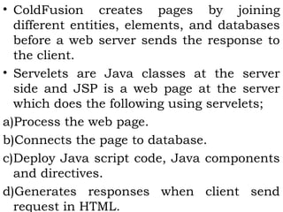 • ColdFusion creates pages by joining 
different entities, elements, and databases 
before a web server sends the response to 
the client. 
• Servelets are Java classes at the server 
side and JSP is a web page at the server 
which does the following using servelets; 
a)Process the web page. 
b)Connects the page to database. 
c)Deploy Java script code, Java components 
and directives. 
d)Generates responses when client send 
request in HTML. 
 