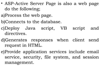 • ASP-Active Server Page is also a web page 
do the following; 
a)Process the web page. 
b)Connects to the database. 
c)Deploy Java script, VB script and 
directives. 
d)Generates responses when client send 
request in HTML. 
e)Provide application services include email 
service, security, file system, and session 
management. 
 