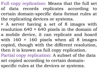 Full copy replication: Means that the full set 
of data records replicates according to 
certain domain-specific data format rules at 
the replicating devices or systems. 
• A server having a set of 8 images with 
resolution 640 × 640 pixels in the domain of 
a mobile device, it can replicate and hoard 
with 160 × 160 pixels when all 8 images 
copied, though with the different resolution, 
then it is known as full copy replication. 
Partial copy replication: A subset of the data 
set copied according to certain domain-specific 
rules at the devices or systems. 
 