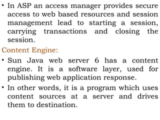 • In ASP an access manager provides secure 
access to web based resources and session 
management lead to starting a session, 
carrying transactions and closing the 
session. 
Content Engine: 
• Sun Java web server 6 has a content 
engine. It is a software layer, used for 
publishing web application response. 
• In other words, it is a program which uses 
content sources at a server and drives 
them to destination. 
 