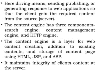 • Here driving means, sending publishing, or 
generating response to web applications so 
that the client gets the required content 
from the source (server). 
• The content engine has three components-search 
engine, content management 
engine, and HTTP engine. 
• The content engine is a layer for web 
content creation, addition to existing 
contents, and storage of content page 
using HTML, JSP, and ASP. 
• It maintains integrity of clients content at 
the server. 
 
