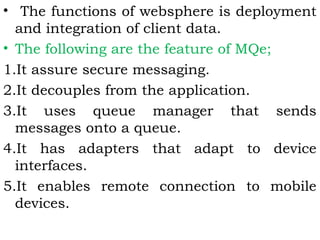 • The functions of websphere is deployment 
and integration of client data. 
• The following are the feature of MQe; 
1.It assure secure messaging. 
2.It decouples from the application. 
3.It uses queue manager that sends 
messages onto a queue. 
4.It has adapters that adapt to device 
interfaces. 
5.It enables remote connection to mobile 
devices. 
 
