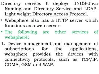 Directory service. It deploys JNDS-Java 
Naming and Directory Service and LDAP-Light 
weight Directory Access Protocol. 
• Websphere also has a HTTP server which 
functions as a web server. 
• The following are other services of 
websphere; 
1. Device management and management of 
subscriptions for the applications, 
websphere provides the devices with 
connectivity protocols, such as TCP/IP, 
CDMA, GSM and WAP. 
 