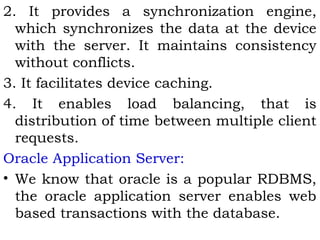 2. It provides a synchronization engine, 
which synchronizes the data at the device 
with the server. It maintains consistency 
without conflicts. 
3. It facilitates device caching. 
4. It enables load balancing, that is 
distribution of time between multiple client 
requests. 
Oracle Application Server: 
• We know that oracle is a popular RDBMS, 
the oracle application server enables web 
based transactions with the database. 
 