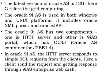 • The latest version of oracle AS is 12G- here 
G refers the grid computing. 
• The oracle 9i AS is used in both windows 
and UNIX platforms. It includes oracle 
XML parser and oracleJSP. 
• The oracle 9i AS has two components – 
one is HTTP server and other is 9iAS 
portal, which has OC4J (Oracle AS 
container for J2EE1.4) 
• In oracle 9i AS, the HTTP server responds to 
simple SQL requests from the clients. Here a 
client send the request and getting response 
through 9iAS enterprise web cash. 
 