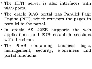 • The HTTP server is also interfaces with 
9iAS portal. 
• The oracle 9iAS portal has Parallel Page 
Engine (PPE), which retrieves the pages in 
parallel to the portal. 
• In oracle AS J2EE supports the web 
applications and EJB establish sessions 
with the client. 
• The 9iAS containing business logic, 
management, security, e-business and 
portal functions. 
 
