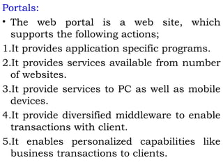 Portals: 
• The web portal is a web site, which 
supports the following actions; 
1.It provides application specific programs. 
2.It provides services available from number 
of websites. 
3.It provide services to PC as well as mobile 
devices. 
4.It provide diversified middleware to enable 
transactions with client. 
5.It enables personalized capabilities like 
business transactions to clients. 
 