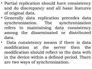 • Partial replication should have consistency 
and do discrepancy and all basic features 
of original data. 
• Generally data replication precedes data 
synchronization. The synchronization 
refers to maintaining data consistency 
among the disseminated or distributed 
data. 
• Data consistency means if there is data 
modification at the server then the 
modification should reflect in the data with 
in the device within a defined period. There 
are two ways of synchronization. 
 