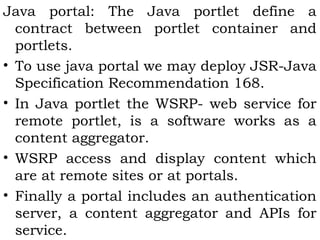 Java portal: The Java portlet define a 
contract between portlet container and 
portlets. 
• To use java portal we may deploy JSR-Java 
Specification Recommendation 168. 
• In Java portlet the WSRP- web service for 
remote portlet, is a software works as a 
content aggregator. 
• WSRP access and display content which 
are at remote sites or at portals. 
• Finally a portal includes an authentication 
server, a content aggregator and APIs for 
service. 
 