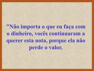 "Não importa o que eu faça com
o dinheiro, vocês continuaram a
querer esta nota, porque ela não
perde o valor.
 