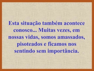 Esta situação também acontece
conosco... Muitas vezes, em
nossas vidas, somos amassados,
pisoteados e ficamos nos
sentindo sem importância.
 
