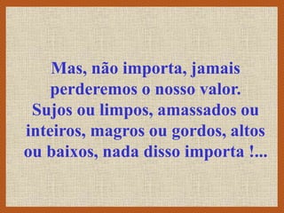 Mas, não importa, jamais
perderemos o nosso valor.
Sujos ou limpos, amassados ou
inteiros, magros ou gordos, altos
ou baixos, nada disso importa !...
 
