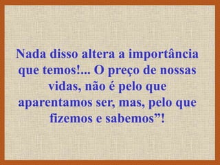 Nada disso altera a importância
que temos!... O preço de nossas
vidas, não é pelo que
aparentamos ser, mas, pelo que
fizemos e sabemos”!
 
