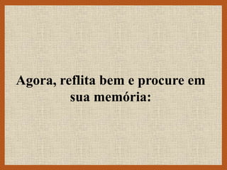 Agora, reflita bem e procure em
sua memória:
 