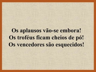 Os aplausos vão-se embora!
Os troféus ficam cheios de pó!
Os vencedores são esquecidos!
 