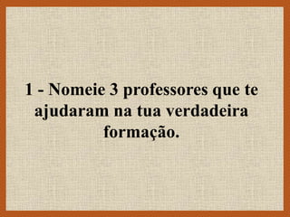 1 - Nomeie 3 professores que te
ajudaram na tua verdadeira
formação.
 