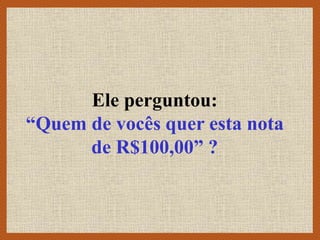 Ele perguntou:
“Quem de vocês quer esta nota
de R$100,00” ?
 