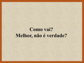 Como vai?
Melhor, não é verdade?
 
