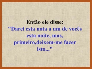 Então ele disse:
"Darei esta nota a um de vocês
esta noite, mas,
primeiro,deixem-me fazer
isto..."
 