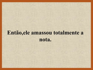 Então,ele amassou totalmente a
nota.
 