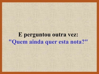 E perguntou outra vez:
"Quem ainda quer esta nota?"
 