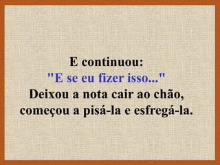 E continuou:
"E se eu fizer isso..."
Deixou a nota cair ao chão,
começou a pisá-la e esfregá-la.
 