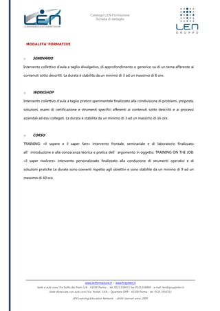 Catalogo LEN Formazione
Scheda di dettaglio
www.lenformazione.it – www.hrsystem.it
Sede e aule corsi: Via Golfo dei Poeti 1/A - 43100 Parma - tel. 0521.038411 fax 0521.038499 - e.mail: len@gruppolen.it
Sede distaccata con aule corsi: Via Nobel, 14/A – Quartiere SPIP - 43100 Parma - tel. 0521.1910311
LEN Learning Education Network - diritti riservati anno 2009
MODALITA’ FORMATIVE
o SEMINARIO
Intervento collettivo d'aula a taglio divulgativo, di approfondimento o generico su di un tema afferente ai
contenuti sotto descritti. La durata è stabilita da un minimo di 3 ad un massimo di 8 ore.
o WORKSHOP
Intervento collettivo d'aula a taglio pratico sperimentale finalizzato alla condivisione di problemi, proposte,
soluzioni, esami di certificazione e strumenti specifici afferenti ai contenuti sotto descritti e ai processi
aziendali ad essi collegati. La durata è stabilita da un minimo di 3 ad un massimo di 16 ore.
o CORSO
TRAINING: «il sapere e il saper fare» intervento frontale, seminariale e di laboratorio finalizzato
all’introduzione e alla conoscenza teorica e pratica dell’argomento in oggetto. TRAINING ON THE JOB:
«il saper risolvere» intervento personalizzato finalizzato alla conduzione di strumenti operativi e di
soluzioni pratiche Le durate sono coerenti rispetto agli obiettivi e sono stabilite da un minimo di 9 ad un
massimo di 40 ore.
 