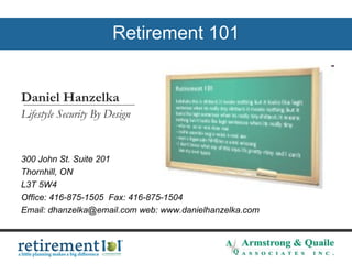 Retirement 101 Daniel Hanzelka  Lifestyle Security By Design  300 John St. Suite 201  Thornhill, ON  L3T 5W4  Office: 416-875-1505  Fax: 416-875-1504 Email: dhanzelka@email.com web: www.danielhanzelka.com   