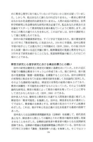 めに教育心理学に取り組んでいないのではないかと初めは疑っていまし
た。しかし今、私はあなたに謝らなければなりません。…教育心理学者
はなかなか社会歴史的な研究を行いません。人間の成長の研究は、自然
科学的研究と社会歴史的な研究が両方必要です。私はあなたが両方の方
法論をマスターして教育的知見を積み重ねていくように期待します。」田
中はこの教えの通りの人生を歩んだ。このはげましは、田中の諸研究と
して後に実現したのである。
田中の母子保健調査研究は、す ぐに学会で発表さ れた。彼の歴史研究
は 1957年に『教育皐研究』に発表された。1954年に卒業後、田中は教育
学部の助手として京都大学に 2年間勤めた(田中 2∞6)。その後 1956年
から糸賀一雄のいる近江学園に移り、精神薄弱児の発達と教育を中心に
1970年まで研究を続けることになる。発達保障理論が確立したのはこの
頃のことである。
障害児研究と心理学研究における構造的暴力との闘い
田中の研究は健常児と障害児の観察に基礎をおいていた。かれの近江
学園での職務は教育カリキュラムの作成であった。後に田中は、彼の独
自の発達理論 「階層一段階理論」を構築することになる。田中は障害児
の劣等性に焦点を当てた従来の障害児研究を激しく方法論的に批判した。
そのような諸研究の結果は、障害児の劣等性の結果の積み上げであり、
教育の困難性 ・不可能性を示唆するものとなっていた。そのような類型
論的な研究は、障害の程度によ って教育の権利を奪っていくことに寄与
してきたかもしれなかった(田中， 1966) のである。
田中昌人たちは、健常児と障害児に共通する人間発達の筋道に根ざした
障害児の 「教育可能性」を強調した。田中は、障害者を社会の重荷とし
てではなく、教育権の主体者とする、研究者の見方のパラダイム転換を
めざした。これは、彼が平和と社会正義の文化を促進する最初の段階で
あった。
田中昌人らは全国障害者問題研究会(全障研)を組織して、初代委員
長となり、障害者の人間としての権利とりわけ教育の権利を実現し発展
させることをめざした。全障研は研究者や教育者や親からなる民間研究
団体である。全障研の理論は発達保障理論と呼ばれている。田中昌人は
1973年に 3分冊の『講座:発達保障への道』を執筆した。そこ では 3つ
 