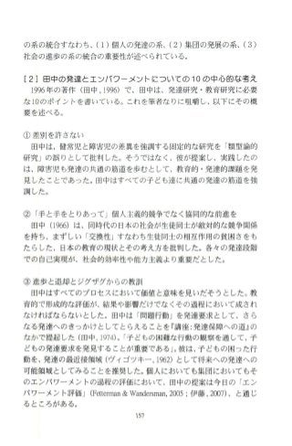 の系の統合すなわち、(1)個人の発達の系、(2)集団の発展の系、(3)
社会の進歩の系の統合の重要性が述べられている。
[2]田中の発達と工ンパフーメン卜￨こついての 10の中心的な考え
1996年の著作(田中 ，1996) で、田中は、発達研究・教育研究に必要
な 10のポイ ン トを書いている。これを筆者なりに l!fi鴫し、以下にその概
要を述べる 。
① 差別を許さない
田中は、健常児と障害児の差異を強調する固定的な研究を 「類型論的
研究」の誤りとして批判した。そうではなく、彼が提案し、実践したの
は、障害児も発達の共通の筋道を歩むとして、教育的・発達的課題を発
見したことであ った。田中はすべての子ども達に共通の発達の筋道を強
調した。
②「手と手をとりあってJ個人主義的競争でなく協同的な前進を
田中 (966)は、同時代の日本の社会が生徒同士が敵対的な競争関係
を持ち、まずしい 「交換性Jすなわち生徒同士の相互作用の貧困さをも
たらした、日本の教育の現状とその考え方を批判した。各々の発達段階
での自己実現が、社会的効率性や能力主義より重要だとした。
③進歩と退却とジグザグからの教訓
田中はすべてのプロセスにおいて価値と意味を見いだそうとした。教
育的で形成的な評価が、結果や影響だけでなくその過程において成され
なければならないとした。田中は 「問題行動」を発達要求として、さら
なる発達へのきっかけとしてとらえることを『講座:発達保障への道』の
なかで提起した(田中 1974)0I子どもの困難な行動の観察を通して、子
どもの発達要求を発見することが重要である」。彼は、子どもの困った行
動を、発達の最近接領域(ヴィゴツキー， 1962)として将来への発達への
可能領域としてみることを推奨した。 個人においても集団においてもそ
のエンパワーメントの過程の評価において、田中の提案は今日の 「エン
パワーメント評価J(Fettennan&Wandersman，2005;伊藤， 2∞7)、と通じ
るところがある。
¥57
 