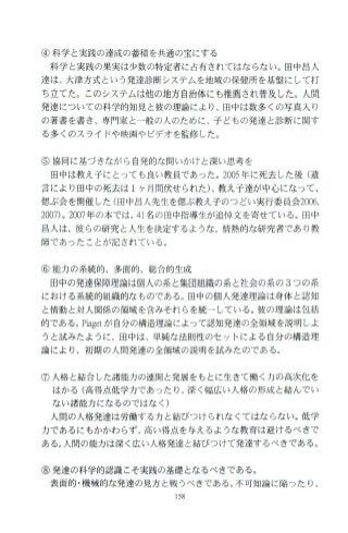 ④科学 と実践の達成の蓄積を共通の宝にする
科学と実践の果実は少数の特定者に占有されてはならない。田中 昌人
達は、大津方式という発達診断システムを地域の保健所を基盤にして打
ち立てた。このシステムは他の地方自治体にも推薦され普及した。人開
発達についての科学的知見と彼の理論により、田中は数多くの写真入り
の著書を書き、専門家と一般の人のために、子どもの発達と診断に関す
る多くのスライドや映画やビデオを監修した。
⑤協同に基づきながら 自発的な問いかけと深い思考を
田中は教え子にと っても良い教員であった。 2005年に死去した後(遺
言により田中の死去は 1ヶ月間伏せ られた)、教え子達が中心になって、
偲ぶ会を開催した(田中昌人先生を偲ぶ教え子のつどい実行委員会2006，
2007)0 2007年の本では、 41名の田中指導生が追悼文を寄せている。田中
昌人は、彼 らの研究と人生を決定するような、情熱的な研究者であり教
師であったことが記されている。
⑥ 能力の系統的、多面的、総合的生成
田中の発達保障理論は個人の系と集団組織の系 と社会の系の 3つの系
における系統的組織的なものである。田中の個人発達理論は身体と認知
と情動と対人関係の領域を含みそれらを統一している。彼の理論は包括
的である。Piagetが自分の構造理論によって認知発達の全領域を説明しよ
うと試みたように、田中は、単純な法則性のセットによる自分の構造理
論により、初期の人開発達の全領域の説明を試みたのである。
⑦ 人格と結合した諸能力の連関と発展をもとに生きて働く力の高次化を
はかる(高得点低学力であ ったり、深く幅広い人格の形成と結んでい
ない諸能力になるのではなく)
人間の人格発達は労働する力と結びつけられなくてはな らない。 低学
力であるにもかかわらず、高い得点を与えるような教育は避けるべきで
ある。人間の能力は深く広い人格発達と結びつけて発達するべきである。
⑧発達の科学的認識こそ実践の基礎となるべきである。
表面的 ・機械的な発達の見方と戦うべきである。不可知論に陥った り、
 