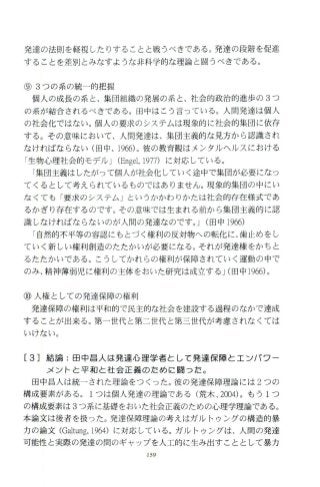 発達の法則を軽視したりすることと戦うべきである。発達の段階を促進
することを差別とみなすような非科学的な理論と闘うべきである。
⑨ 3つの系の統一的把握
個人の成長の系と、集団組織の発展の系 と、社会的政治的進歩の 3つ
の系が結合されるべきである。田中はこう言っている。人間発達は個人
の社会化ではない。個人の要求のシステムは現象的に社会的集団に依存
する。その意味において、人開発達は、集団主義的な見方から認識され
なければならない(田中、 1966)。彼の教育観はメ ンタ ルヘルスにおける
「生物心理社会的モデ、ルJCEnge1，1977) に対応している。
「集団主義はしたがって個人が社会化していく途中で集団が必要になっ
てくるとして考えられているものではありません。現象的集団の中にい
なくても 「要求のシステム 」というかかわりかたは社会的存在様式であ
るかぎり存在するのです。その意味では生まれる前から集団主義的に認
識しなければな らないのが人間の発達なのです。 JC田中 1966)
「自然的不平等の容認にもとづく権利の反対物への転化に、歯止めをし
ていく新しい権利創造のたたかいが必要になる。それが発達権をかちと
るたたかいである。こうしてかれらの権利が保障されていく運動の 中で
のみ、精神薄弱児に権利の主体をおいた研究は成立する JC田中 1966)。
⑩人権としての発達保障の権利
発達保障の権利は平和的で民主的な社会を建設する過程のなかで達成
することが出来る。第一世代と第二世代と第三世代が考慮されなくては
いけない。
[3]結論:田中昌人は発達心理学者として発達保障と工ツパフー
メントと平和と社会正義のため￨こ闘つだ。
田中昌人は統一された理論をつく った。彼の発達保障理論には 2つの
構成要素がある。 lつは個人発達の理論である(荒木 J∞4)。もう 1つ
の構成要素は 3つ系に基礎をおいた社会正義のための心理学理論である。
本論文は後者を扱った。発達保障理論の考えはガルトゥングの構造的暴
力の論文 CGaltung，1964)に対応している。ガル トゥングは、人間の発達
可能性と実際の発達の問のギャ ップを人工的に生み出すこと として暴力
159
 