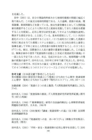 を定義した。
田中 (2001)は、自分の理論的枠組みから地球的規模の問題に幅広く
取り組んだ。この論文は地球的問題である、人口過剰、資源の枯渇、環
境破壊、貧困問題などを扱っている。彼は生産労働を とおして 人間的価
値を創造することにより人間の欠乏と貧困を克服してきた人類史を把握
することを提案し、応用心理学は研究を通してその ような問題を説明し
解決する責任がある、と主張している。基本的原則として、(1)共同の
進化のメカニズムを妨害することなく、(2)生成的力に立脚した資源の
利用に焦点を 当てた循環システムを建設し、(3)民主的自律性と連帯と
協働を通して平和と安全と人開発達の保障を実現すること、の 3つを上
げている。彼は、国際連合と人民の連帯の重要性を強調した。こ の論文
は、執筆計画中の著作『発達保障の前提と 21世紀の発達研究の挑戦』の
一部となる予定であったが、本は、完成されなか った。地球問題への理
論の拡張の途中で、田中昌人は、 2005年に享年73歳で死去した。田中は、
15冊以上の単行本、何百本も の論文 ・記事を書き、子どもの発達につい
ての 4つの映画と 5つのスライドシリーズと 17のビデオを監修した。
参考文献(日本語文献で参考にしたもの)
荒木穂積 (2004)障害児の発達という現実に立ち向かう心理学:発達保障
と心理学 現実に立ち 向かう心理学『現代のエス プリjJ，449，100"-'110.
加藤直樹 (2∞4)I発達の 3つの系と集団J~人開発達研究所通信jJ ，20(3)，
37-43.
田中昌人 (966)r発達保障の源流J(~人開発達研究所研究所紀要』創刊
号 1987に再録)
田中昌人 (968)n精神薄弱児」研究の方法論的検討』心身障害者福祉
問題綜合研究所、大木会、1968年
田中昌人 (974)(2006復刻)~講座:発達保障への道jJ (全 3冊)全国障
害者問題研究会
田中昌人 (996)~発達研究への志 あいゅうびいjJ (移動大学出版会)、
萌文社(発売)
田中昌人 (2001) r平和・安全・発達保障の応用心理学を目指して:2050
 