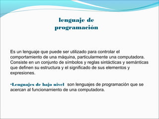 Es un lenguaje que puede ser utilizado para controlar el
comportamiento de una máquina, particularmente una computadora.
Consiste en un conjunto de símbolos y reglas sintácticas y semánticas
que definen su estructura y el significado de sus elementos y
expresiones.
•Lenguajes de bajo nivel son lenguajes de programación que se
acercan al funcionamiento de una computadora.
lenguaje de
programación
 