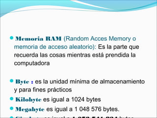 Memoria RAM (Random Acces Memory o
memoria de acceso aleatorio): Es la parte que
recuerda las cosas mientras está prendida la
computadora
Byte : es la unidad mínima de almacenamiento
y para fines prácticos
Kilobyte es igual a 1024 bytes
Megabyte es igual a 1 048 576 bytes.
 