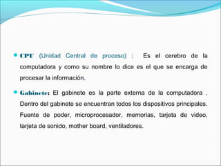 CPU (Unidad Central de proceso) : Es el cerebro de la
computadora y como su nombre lo dice es el que se encarga de
procesar la información.
Gabinete: El gabinete es la parte externa de la computadora .
Dentro del gabinete se encuentran todos los dispositivos principales.
Fuente de poder, microprocesador, memorias, tarjeta de video,
tarjeta de sonido, mother board, ventiladores.
 