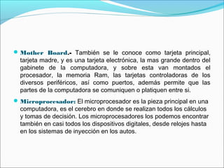 Mother Board.- También se le conoce como tarjeta principal,
tarjeta madre, y es una tarjeta electrónica, la mas grande dentro del
gabinete de la computadora, y sobre esta van montados el
procesador, la memoria Ram, las tarjetas controladoras de los
diversos periféricos, así como puertos, además permite que las
partes de la computadora se comuniquen o platiquen entre si.
Microprocesador: El microprocesador es la pieza principal en una
computadora, es el cerebro en donde se realizan todos los cálculos
y tomas de decisión. Los microprocesadores los podemos encontrar
también en casi todos los dispositivos digitales, desde relojes hasta
en los sistemas de inyección en los autos.
 
