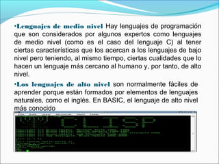 •Lenguajes de medio nivel Hay lenguajes de programación
que son considerados por algunos expertos como lenguajes
de medio nivel (como es el caso del lenguaje C) al tener
ciertas características que los acercan a los lenguajes de bajo
nivel pero teniendo, al mismo tiempo, ciertas cualidades que lo
hacen un lenguaje más cercano al humano y, por tanto, de alto
nivel.
•Los lenguajes de alto nivel son normalmente fáciles de
aprender porque están formados por elementos de lenguajes
naturales, como el inglés. En BASIC, el lenguaje de alto nivel
más conocido
 