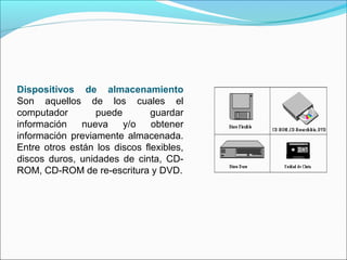 Dispositivos de almacenamiento
Son aquellos de los cuales el
computador puede guardar
información nueva y/o obtener
información previamente almacenada.
Entre otros están los discos flexibles,
discos duros, unidades de cinta, CD-
ROM, CD-ROM de re-escritura y DVD.
 