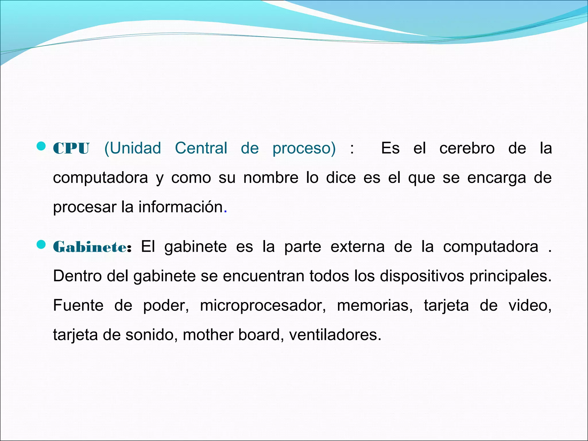 CPU (Unidad Central de proceso) : Es el cerebro de la
computadora y como su nombre lo dice es el que se encarga de
procesar la información.
Gabinete: El gabinete es la parte externa de la computadora .
Dentro del gabinete se encuentran todos los dispositivos principales.
Fuente de poder, microprocesador, memorias, tarjeta de video,
tarjeta de sonido, mother board, ventiladores.
 
