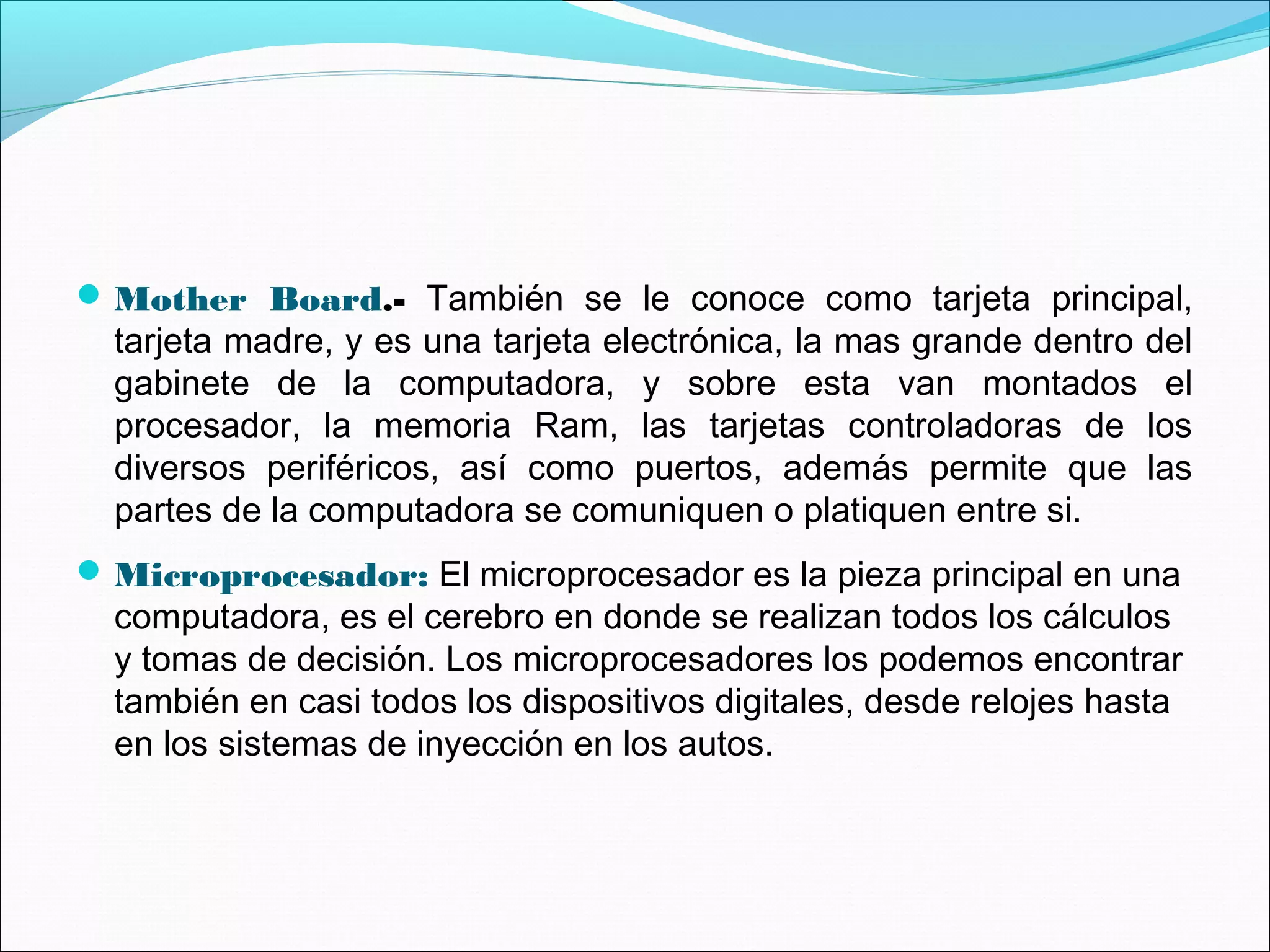 Mother Board.- También se le conoce como tarjeta principal,
tarjeta madre, y es una tarjeta electrónica, la mas grande dentro del
gabinete de la computadora, y sobre esta van montados el
procesador, la memoria Ram, las tarjetas controladoras de los
diversos periféricos, así como puertos, además permite que las
partes de la computadora se comuniquen o platiquen entre si.
Microprocesador: El microprocesador es la pieza principal en una
computadora, es el cerebro en donde se realizan todos los cálculos
y tomas de decisión. Los microprocesadores los podemos encontrar
también en casi todos los dispositivos digitales, desde relojes hasta
en los sistemas de inyección en los autos.
 