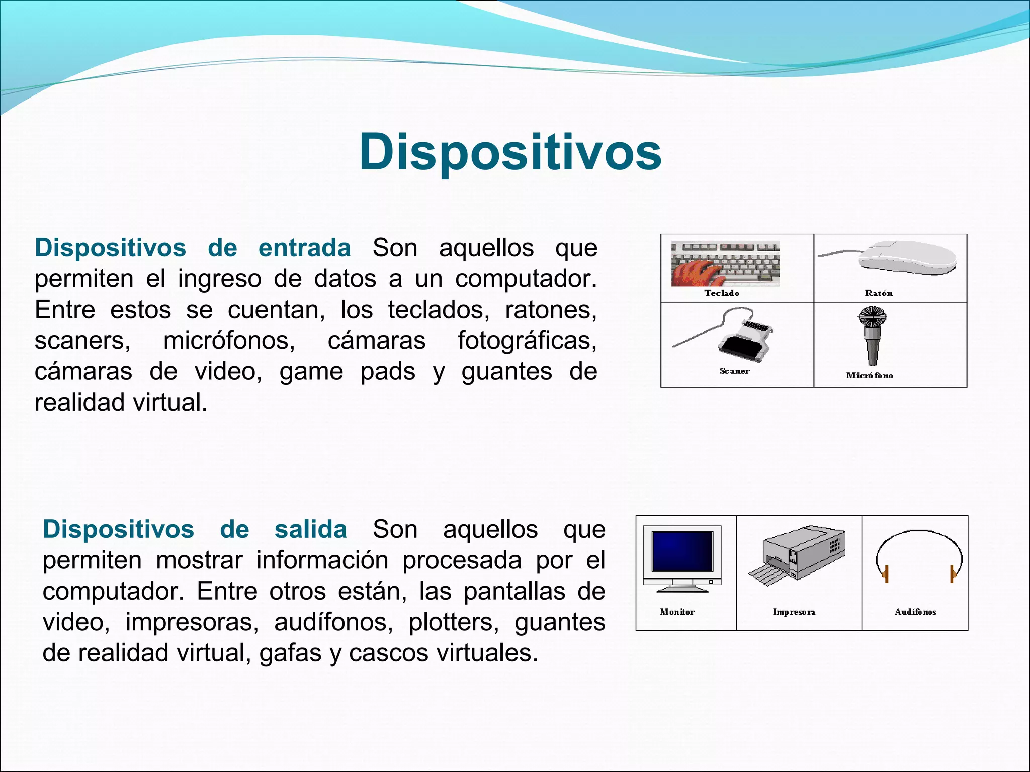 Dispositivos de entrada Son aquellos que
permiten el ingreso de datos a un computador.
Entre estos se cuentan, los teclados, ratones,
scaners, micrófonos, cámaras fotográficas,
cámaras de video, game pads y guantes de
realidad virtual.
Dispositivos de salida Son aquellos que
permiten mostrar información procesada por el
computador. Entre otros están, las pantallas de
video, impresoras, audífonos, plotters, guantes
de realidad virtual, gafas y cascos virtuales.
Dispositivos
 