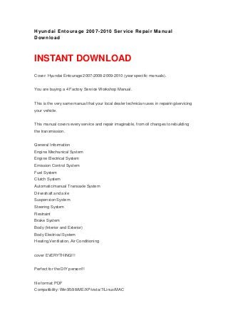 Hyundai Entourage 2007-2010 Service Repair Manual
Download
INSTANT DOWNLOAD
Cover: Hyundai Entourage 2007-2008-2009-2010 (year specific manuals).
You are buying a 4 Factory Service Workshop Manual.
This is the very same manual that your local dealer technician uses in repairing/servicing
your vehicle.
This manual covers every service and repair imaginable, from oil changes to rebuilding
the transmission.
General Information
Engine Mechanical System
Engine Electrical System
Emission Control System
Fuel System
Clutch System
Automatic/manual Transaxle System
Driveshaft and axle
Suspension System
Steering System
Restraint
Brake System
Body (Interior and Exterior)
Body Electrical System
Heating,Ventilation, Air Conditioning
cover EVERYTHING!!!
Perfect for the DIY person!!!
file format: PDF
Compatibility: Win95/98/ME/XP/vista/7/Linux/MAC
 