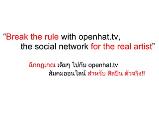 “Break the rule with openhat.tv,
    the social network for the real artist”

       ฉีกกฏเกณ เดิมๆ ไปกับ openhat.tv 
              สัมคมออนไลน สําหรับ ศิลปน ตัวจริง!!
 
