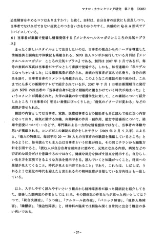 マクロ・カウンセリング研究第７巻（2008）
迫性障害をやめるコツはありますか？」と続く。田村は、自分自身の症状にも言及しつつ、
当事者でなければできない症状とのつき合い方をわかりやすく、共感的にＱ＆Ａ形式でア
ドバイスしている。
６）当事者が素顔で登場し情報発信する『メンタルヘルスマガジンこころの元気十プラ
ス』
まったく新しいスタイルとして注目したいのは、当事者の視点からのニーズを尊重した
情報提供と闘病記や体験記も掲載される、ＮＰＯ法人コンボが発行している月刊誌『メン
タルヘルスマガジンこころの元気十プラス』である。創刊は２００７年３月であるが、毎
号の表紙の写真は当事者がモデルとして素顔で登場する。しかも、毎号連載の「私モデル
になつちやいました」には撮影風景が紹介され、表紙の当事者が実名で名乗り、自分の病
名を語り、当事者自身のコメントも掲載される。このようなこの雑誌の取り組みは、これ
までにも多くの新聞やテレビで紹介されているが、２００７年７月１日朝日新聞朝刊に発行
元のＮＰＯの担当者の「当事者自身が社会に積極的に働きかけていく時代が始まった」と
いうコメントが掲載された。大学の講義の中で看護学生に対して、この雑誌について紹介
したところ「(当事者の）明るい表情にびっくりした」「病気のイメージが変わる」などの
感想が寄せられた。
雑誌の内容としては当事者、家族、医療従事者などの援助者も共に読んで役に立つ内容
となっており、病気に関する知識、向精神薬の作用・副作用、就労や居場所について、結
婚や恋愛について･･･などで、専門職による一方的な情報提供ではなく、当事者の体験や
思いが掲載される。コンボがこの雑誌の紹介をしたチラシ（2009年２月５入手）による
と、「最大の特徴は、毎回平均２０∼３０人もの当事者の体験談を掲載しているところ」と
あるように、毎号読んでも主人公は当事者という印象が残る。その同じチラシから編集方
針を引用すると、「読む人が自分自身を前向きに認めて、元気になれる内容。病気などの
否定的な部分だけを意識するのではなく、健康な部分を伸ばす視点を提示する。自分らし
い生き方を実現できるような方法を提示できる。読んでいくと知識がつくこと。将来への
展望が見えてくること。時代が見える内容であること」であり、これらは、しばしば、う
ねるような変化の時代を迎えたと言われる今の精神医療が目指している方向性とも一致し
ている。
以上、入手しやすく読みやすいという観点から精神障害者が綴った闘病記を紹介してき
た。登場した闘病記の作者としては１１名、その闘病記の作者たちが綴った病いとしては７
つで、「統合失調症｣、「うつ病｣、「アルコール依存症｣、「パニック障害｣、「境界人格障
害｣、「繰診病｣、「強迫性障害」と、精神科の臨床では馴染み深く日常的に出会う機会の多
い病いである。
−５７−
 