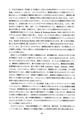て、やまだ(2008)は「『対話』を『広義のことばによる相互作用やコミュニケーション』と
定義しておきたい」と述べた。このことからすると、闘病記を読むことの意味づけとして、
読み手にとっては受動的に闘病記に綴られたことばを受け入れるのではなく、闘病記に綴
られていることばを介して、闘病記の作者との間で対話がなされると考えられる。つまり、
精神障害になったから終わりなのではなく、そこからどう生きるかを闘病記の作者との対
話を通して、主体的に探っていこうとするプロセスが始まると考えられる。しかも、単に
向き合って会話する、喋る、話す、という行為を伴わなくても、闘病記を介して書き手と
読み手の間には「対話」が発生する、と捉えておくことにも意味があるのではないか。
精神障害者が語るということは、Barker＆Buchanan-Barker（2005;2007)のタイダル
モデルによれば「物語りの取り戻し」である。そしてそれは人間らしい生活を取り戻す
「回復」へとつながっていく。タイダルモデルにおける回復概念はダイナミックなもので
ある。Barker＆Buchanan･BarlKer(2005;2007)は回復されるものは、第一に自分の物語、
第二に自分の人間存在,第三に自分のアイデンティティ、第四に自分の生そのものである、
という。以上、述べてきたことからすると、闘病記は書き手と読み手、その両者にとって
の物語りの取戻しであり人間らしい生活を回復するきっかけになるものになると意義づけ
ることが可能である。
前述の１１人の当事者たちの綴った闘病記からは、試行錯誤の末、自分なりのやり方で症
状や障害とつき合っている様子がよくわかる。また、これから先はわからないが、わから
ないなりに自分なりに上手くやれた、病気とつき合えた、というような実感も伝わってく
るｄ闘病記には説得力があり、様々な文献にも述べられているように、闘病記を社会資源、
医療資源と捉えたときには、語りに基づく医療（narrativebasedmedicme：ＮＢＭ）
にもなる。このことからも、研究という方法により、闘病記には、どんな知恵、どんな資
源が含まれているか、発掘する必要があるだろう。その発掘できたものをカテゴリー化す
るなどして整理することで、当事者には闘病のために、援助者には援助のためのヒントを
得ることも可能になるに違いない。そのようにして研究の成果が社会に還元できれば、当
事者のＱＯＬを高めるためにも役立つだろう。
川浦(2004)がセルフ・ナラテイブ（自己物語）を通してのエンパワメントについて考察
しているように、闘病記をエンパワメントの観点から明らかにすることは大変重要な課題
でもある。精神障害を抱える当事者の手により綴られる闘病記が増えつつある今、この論
文をまとめるにあたっては、集めた文献や資料すべてを網羅してはいないが、闘病記は単
なる個人の体験記を超えて、当事者自らが社会変革のためのきっかけを作っているのでは
ないかと考えられた。病いの体験が闘病記という表現形式になったとき、闘病記というも
のはどんな力を持っているのか、その力の内容を明らかにしていくことが闘病記を分析す
ることの意義とも言えるだろう。
以上のことからも、今後の研究課題として、質的方法、量的方法、また両者を結合した
ミックス法により、闘病記とその意義を対象とした具体的な研究に取り組む必要がある。
−６０−
 
