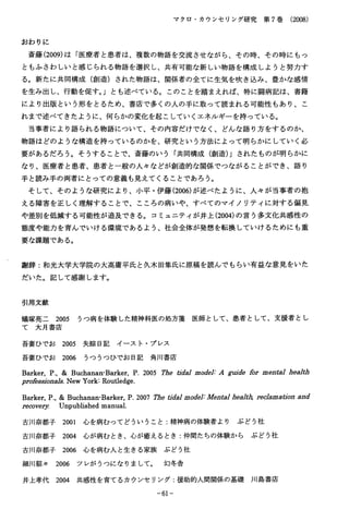 マクロ・カウンセリング研究第７巻（2008）
お わ り に
斎藤(2009)は「医療者と患者は、複数の物語を交流させながら、その時、その時にもっ
ともふさわしいと感じられる物語を選択し、共有可能な新しい物語を構成しようと努力す
る。新たに共同構成（創造）された物語は、関係者の全てに生気を吹き込み、豊かな感情
を生み出し、行動を促す｡」とも述べている。このことを踏まえれば、特に闘病記は、書籍
により出版という形をとるため、書店で多くの人の手に取って読まれる可能性もあり、こ
れまで述べてきたように、何らかの変化を起こしていくエネルギーを持っている。
当事者により語られる物語について、その内容だけでなく、どんな語り方をするのか、
物語はどのような構造を持っているのかを、研究という方法によって明らかにしていく必
要があるだろう。そうすることで、斎藤のいう「共同構成（創造)」されたものが明らかに
なり、医療者と患者、患者と一般の人々などが創造的な関係でつながることができ、語り
手と読み手の両者にとっての意義も見えてくることであろう。
そして、そのような研究により、小平・伊藤(2006)が述べたように、人々が当事者の抱
える障害を正しく理解することで、こころの病いや、すべてのマイノリテイに対する偏見
や差別を低減する可能性が追及できる。コミュニティが井上(2004)の言う多文化共感性の
態度や能力を育んでいける環境であるよう、社会全体が発想を転換していけるためにも重
要な課題である。
謝辞：和光大学大学院の大高庸平氏と久木田隼氏に原稿を読んでもらい有益な意見をいた
だいた。記して感謝します。
引用文献
蟻塚亮二２O05うつ病を体験した精神科医の処方菱医師として、患者として、支援者とし
て 大 月 書 店
吾妻ひでお２００５失除日記イースト・プレス
吾妻ひでお２００６うつうつひでお日記角川書店
Barker，Ｐ.，＆Buchanan-Barker，Ｐ、２００５筋ｅｔｊｔＺａＩｍｏｄ色ＩｒＡｇｕｊ回bZbrmenZaIhea上ｈ
ｐｍＺもs圏jbnaZsNewYork:Routledge．
Barker,Ｐ.,＆Buchanan-Barker,Ｐ､２００７肋ｅｔｊｔＺａｊｍｏｄ息I:M9ntajjheaZ地z9ecZama伽、ａ皿
把covEzヅUnpublishedmanual．
古川奈都子２００１心を病むってどういうこと：精神病の体験者よりぶどう社
古川奈都子２００４心が病むとき、心が癒えるとき：仲間たちの体験からぶどう社
古川奈都子２００６心を病む人と生きる家族ぶどう社
細川紹々２００６ツレがうつになりまして。幻冬舎
井上孝代２００４共感性を育てるカウンセリング：援助的人間関係の基礎川島書店
−６１−
 