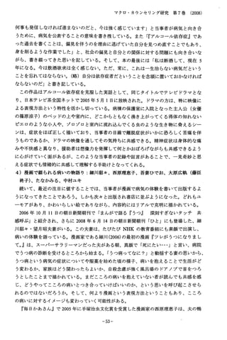 マクロ・カウンセリング研究第７巻（2008）
何事も発信しなければ進まないのだと、今は強く感じています」と当事者が病気と向き合
うために、病気を公表することの意味を書き残している。また「『アルコール依存症」であ
った過去を書くことは、偏見を伴うのを理由に逃げていた自分を見つめ直すことでもあり、
身を削るような作業でした」と、社会の偏見と自分との関係に対する問題にも向き合いな
がら、書き綴ってきた思いを記している。そして、本の最後には「私は断酒して、現在５
年になる。今は飲酒欲求は全く感じない。ただ、常に、これは一生治らない病気だという
ことを忘れてはならない。（略）自分は依存症者だということを念頭に置いておかなければ
ならないのだ」と書き記している。
この作品はアルコール依存症を克服した実話として、同じタイトルでテレビドラマとな
り、日本テレビ系全国ネットで2005年５月１日に放映された。ドラマの方は、特に映像に
よる表現方法という特性を活かし切っている。病棟の保護室に入院となった主人公（女優
の篠原涼子）のベッドの上や室内に、どこからともなく湧き上がってくる得体の知れない
ピエロのような小人や、ゾロゾロと室内に流れ込んでくる虫のような生き物に脅えるシー
ンは、症状をほぼ正しく描いており、当事者の目線で離脱症状がいかに恐ろしく苦痛を伴
うものであるか、ドラマの映像を通してその気持ちに共感できる。精神症状は身体的な痛
みや不快感と異なり、援助者は想像力を発揮して何とかおぼろげながらも共感できるよう
に心がけていく面があるが、このような当事者の記録や証言があることで、一見奇妙と思
える症状でも情緒的に共感して理解する手助けとなってくれる。
４）漫画で綴られる病いの物語り：細川紹々、西原理恵子、吾妻ひでお、大原広軌（藤臣
柊子)、たなかみる、中村ユキ
続いて、最近の注目に値することでは、当事者が漫画で病気の体験を書いて出版するよ
うになってきたことであろう。しかも次々と出版され書店に並ぶようになった。どれもユ
ーモアがあり、かわいらしい絵でありながら、内容的にはリアルで克明に描かれている。
２００６年１０月１１日の朝日新聞朝刊で「まんがで語る『うつ』深刻すぎないタッチ共
感呼ぶ」と紹介され、さらに２００８年６月１４日の朝日新聞朝刊「ひと」にも登場した、細
川紹々・望月昭夫妻がいる。この夫妻は、たびたびＮＨＫの教育番組にも素顔で出演し、
病いの体験を語っている。漫画家である細川(2006)の最初の漫画『ツレがうつになりまし
て｡』は、スーパーサラリーマンだった夫がある朝、真顔で「死にたい…」と言い、病院
でうつ病の診断を受けるところから始まる。「うつ病ってなに？」と動揺する妻の思いから、
うつ病という病気の症状についてや服薬を始めた頃の様子、病いを抱えることで生活がど
う変わるか、家族はどう関わったらよいか、自殺念慮が強く風呂場のドアノブで首をつろ
うとしたことまで描かれている。まだこころの病いを抱えていない者が読んでも共感を感
じ、どうやってこころの病いとつき合っていけばいいのか、という思いを呼び起こさせら
れるのではないだろうか。そして、何より漫画という表現方法ということもあり、こころ
の病いに対するイメージも変わっていく可能性がある。
『毎日かあさん』で2005年に手塚治虫文化賞を受賞した漫画家の西原理恵子は、夫の鴨
−５３−
 
