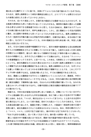 マクロ・カウンセリング研究第７巻（2008）
理は本人の主観やイメージに基づき、見事にデフォルメされた絵で描かれている点である。
その点が、境界人格障害という病気の闘病記を綴る上で、よりリアリテイを際立たせなが
らの表現に成功したと言ってよいかもしれない。
そのため、泣いたり混乱したり、自傷行為の場面などは漫画であるにもかかわらず、あ
る程度の身体性をも持って読み手に迫ってくるものがある。精神科の臨床に携わった経験
のある者なら共有できる読後感ではないかと思う。たなか(2006)は、漫画でありデフォル
メされ紙に描かれた絵であり、肉声も映像もない。しかし、逆に漫画という手法が効果的
に働き、ある意味で身体性とも言ってよいようなものを保ちながらも、境界人格障害の人
たちの一見派手な行動の裏にある苦悩や内的な体験や、自傷行為の痛み、本当は助けて欲
しい思い、などがリアルに伝わってくる。日本の漫画文化の持ち味を精一杯、享受した闘
病記とは言えないだろうか。
また、たなか(2006)は医師や看護師だけでなく、受付の事務や薬剤師をも含む医療従事
者たちとの治療関係をどのように体験しているのかまで描く。入院中に出会った同じ病気
の仲間たちとの関係や、彼らが一緒になって病棟内で引き起こす事件の数々にも触れる。
たなかの両親のこと、夫や子どもとの関係についても触れながら、たなかは「ウィニコッ
トの発達理論はシックリきます」と述べている。この本は、当事者にとっても医療従事者
にとっても、統合失調症などとはまた異なる分かりにくさを持つ境界人格障害のことを正
しく理解するための貴重な闘病記であると言える。境界人格障害の人たちが、なぜこのよ
うな激しい行動に走ってしまうのかを当事者の視点で理解することもでき、これこそナラ
ティブの持つ効果でもある。主治医が綴ったように、すぐれた闘病記であると言える。
次は、漫画による闘病記では今のところ最新刊ということになろうが、漫画家、中村ユ
キ(2008)の『わが家の母はビョーキです』がある。これは、中村が4歳の時に母が精神分裂
病（統合失調症）で精神科に通い始め、それからの31年間を漫画で綴っている。丸みのあ
る柔らかいタッチの絵でありながら、幻聴や妄想など統合失調症の陽性症状は正確でリア
ルに描かれている。
物語りは、中村の母が家族の反対を押し切って結婚した、定職についていない夫のギャ
ンブルと借金癖に苦しみながらも中村を妊娠出産、加えて厳しい姑との生活の中で幻聴が
聞こえ始め、ある日、「コエが、飛び込まないとコロスって言うから」と土足のまま近所の
家に飛び込んでしまう、という形で発症、初めての入院というところから始まる。それか
ら自殺企図を繰り返したり、服薬を中断して再燃したり、の経過の一部始終を娘の立場で
克明に綴り、統合失調症がどのような病気なのかがよくわかる。母は、時折幻聴がひどい
と「コロス、コロス」と自宅で包丁を振り回し、娘の中村にも包丁を向けることもあった。
「それでも好きな母親と、泣いて笑って生きてきた」娘の思いは終始一貫している。
激しい症状の中で措置入院にまで至るが、漫画で母の経過や病状の変化を追いながら、
障害年金などの手続きやデイケアなどの社会資源をどう活用するかのアドバイスもある。
この1冊で精神医学的な病気の知識、病気を患う本人の思い、家族の思い、精神保健福祉法
−５５−
 